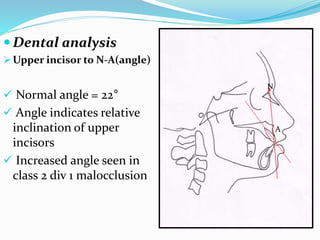  Dental analysis
 Upper incisor to N-A(angle)
 Normal angle = 22°
 Angle indicates relative
inclination of upper
incisors
 Increased angle seen in
class 2 div 1 malocclusion
N
A
 