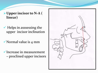Upper incisor to N-A (
linear)
 Helps in asssessing the
upper incisor inclination
Normal value is 4 mm
Increase in measurement
– proclined upper incisors
N
A
 