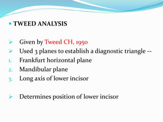  TWEED ANALYSIS
 Given by Tweed CH, 1950
 Used 3 planes to establish a diagnostic triangle --
1. Frankfurt horizontal plane
2. Mandibular plane
3. Long axis of lower incisor
 Determines position of lower incisor
 