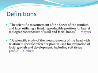 Definitions
 “The scientific measurement of the bones of the cranium
and face, utilizing a fixed, reproducible position for lateral
radiographic exposure of skull and facial bones” -- Moyers
 “ A scientific study of the measurements of the head with
relation to specific reference points; used for evaluation of
facial growth and development, including soft tissue
profile” -- Grabers
 