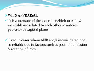 WITS APPRAISAL
 It is a measure of the extent to which maxilla &
mandible are related to each other in antero-
posterior or sagittal plane
 Used in cases where ANB angle is considered not
so reliable due to factors such as position of nasion
& rotation of jaws
 
