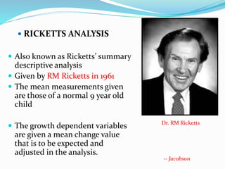  RICKETTS ANALYSIS
 Also known as Ricketts’ summary
descriptive analysis
 Given by RM Ricketts in 1961
 The mean measurements given
are those of a normal 9 year old
child
 The growth dependent variables
are given a mean change value
that is to be expected and
adjusted in the analysis.
Dr. RM Ricketts
-- Jacobson
 