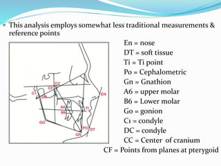 This analysis employs somewhat less traditional measurements &
reference points
En = nose
DT = soft tissue
Ti = Ti point
Po = Cephalometric
Gn = Gnathion
A6 = upper molar
B6 = Lower molar
Go = gonion
C1 = condyle
DC = condyle
CC = Center of cranium
CF = Points from planes at pterygoid
 