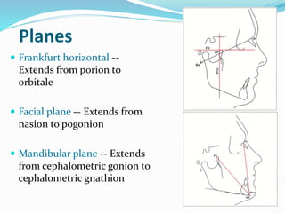 Planes
 Frankfurt horizontal --
Extends from porion to
orbitale
 Facial plane -- Extends from
nasion to pogonion
 Mandibular plane -- Extends
from cephalometric gonion to
cephalometric gnathion
 