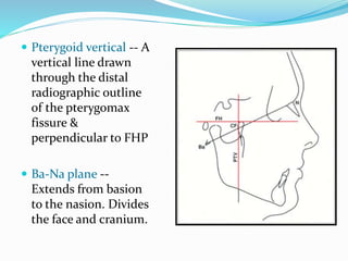  Pterygoid vertical -- A
vertical line drawn
through the distal
radiographic outline
of the pterygomax
fissure &
perpendicular to FHP
 Ba-Na plane --
Extends from basion
to the nasion. Divides
the face and cranium.
 