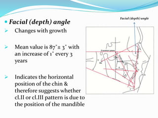  Facial (depth) angle
 Changes with growth
 Mean value is 87˚± 3˚ with
an increase of 1˚ every 3
years
 Indicates the horizontal
position of the chin &
therefore suggests whether
cl.II or cl.III pattern is due to
the position of the mandible
Facial (depth) angle
 