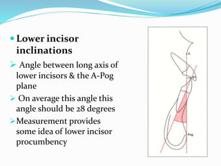  Lower incisor
inclinations
 Angle between long axis of
lower incisors & the A-Pog
plane
 On average this angle this
angle should be 28 degrees
Measurement provides
some idea of lower incisor
procumbency
 