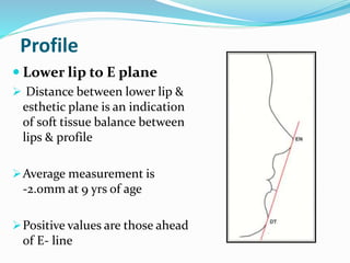 Profile
 Lower lip to E plane
 Distance between lower lip &
esthetic plane is an indication
of soft tissue balance between
lips & profile
Average measurement is
-2.0mm at 9 yrs of age
Positive values are those ahead
of E- line
 