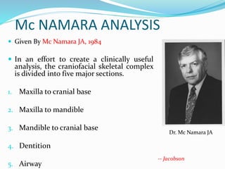 Mc NAMARA ANALYSIS
 Given By Mc Namara JA, 1984
 In an effort to create a clinically useful
analysis, the craniofacial skeletal complex
is divided into five major sections.
1. Maxilla to cranial base
2. Maxilla to mandible
3. Mandible to cranial base
4. Dentition
5. Airway
Dr. Mc Namara JA
-- Jacobson
 