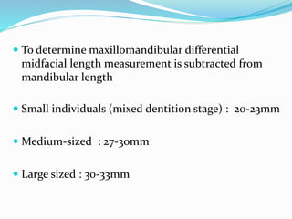  To determine maxillomandibular differential
midfacial length measurement is subtracted from
mandibular length
 Small individuals (mixed dentition stage) : 20-23mm
 Medium-sized : 27-30mm
 Large sized : 30-33mm
 