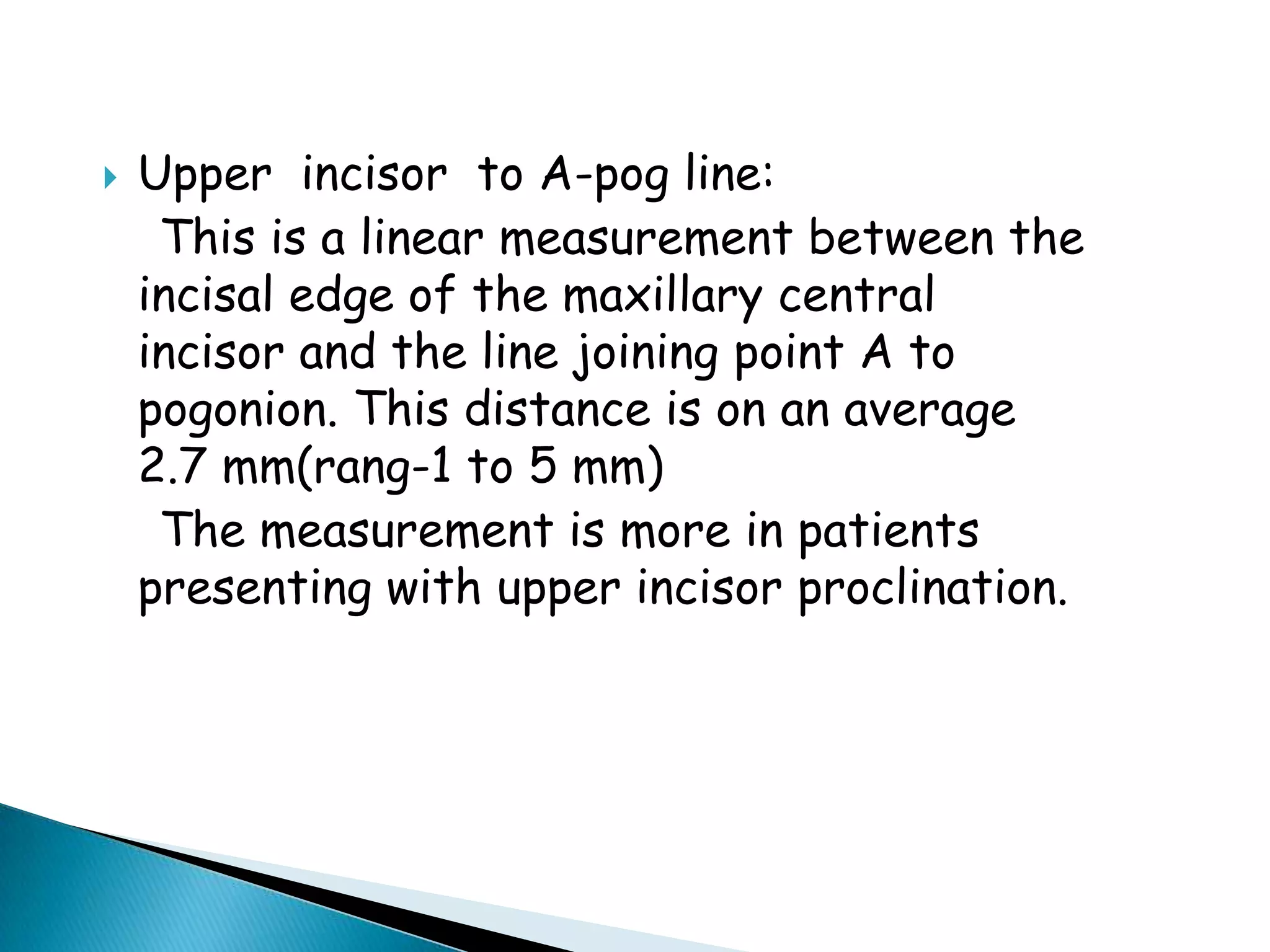 Facial angle;    it is the inside inferior angle formed by intersection of nasion-pogonion plane and F.H.  plane.     average value; 87.8’ ( 82 – 95’)    significance;  indication of antero- posterior positioning of mandible in relation to upper face. Angle is increased in skeletal class III with prominent chin while decreased in skeletal class II.Skeletal parameters;