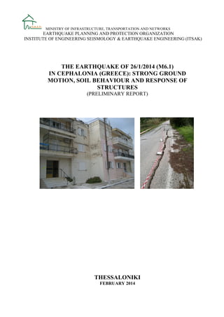 MINISTRY OF INFRASTRUCTURE, TRANSPORTATION AND NETWORKS

EARTHQUAKE PLANNING AND PROTECTION ORGANIZATION
INSTITUTE OF ENGINEERING SEISMOLOGY & EARTHQUAKE ENGINEERING (ITSAK)

THE EARTHQUAKE OF 26/1/2014 (M6.1)
IN CEPHALONIA (GREECE): STRONG GROUND
MOTION, SOIL BEHAVIOUR AND RESPONSE OF
STRUCTURES
(PRELIMINARY REPORT)

THESSALONIKI
FEBRUARY 2014

 