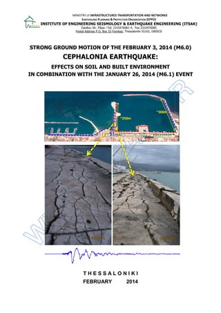 MINISTRY of INFRASTRUCTURES TRANSPORTATION AND NETWORKS
EARTHQUAKE PLANNING & PROTECTION ORGANIZATION (EPPO)
INSTITUTE OF ENGINEERING SEISMOLOGY & EARTHQUAKE ENGINEERING (ITSAK)
Dasiliou Str. Pilaia –Τel. 2310476081-4, Fax 2310476085
Postal Address P.O. Box 53 Foinikas, Thessaloniki 55102, GREECE
STRONG GROUND MOTION OF THE FEBRUARY 3, 2014 (M6.0)
CEPHALONIA EARTHQUAKE:
EFFECTS ON SOIL AND BUILT ENVIRONMENT
IN COMBINATION WITH THE JANUARY 26, 2014 (M6.1) EVENT
T H E S S A L O N I K I
FEBRUARY 2014
 