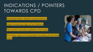 INDICATIONS / POINTERS
TOWARDS CPD
• Prolonged labor despite augmentation.
• Head remaining high at full dilation.
• The cervix is loosely applied to the head.
• Excessive caput or irreducible moulding of the fetal
head.
 