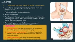…contd.
c. ABDOMINOVAGINAL METHOD (Müller - Munro Kerr)
 Lower bowel is emptied, preferably by enema; bladder is
emptied as well.
 Patient is placed in lithotomy position.
 Aseptic precautions.
 Two fingers of the right hand are introduced into the vagina
with fingertips placed at the ischial spines, and the thumb is
placed over the symphysis pubis.
 The head is grasped with the left hand and pushed
backwards and downwards into the pelvis.
I N F E R E N C E S
1. No disproportion: The head can be pushed up to the level of
the ischial spines, and there is no overlapping.
2. Moderate / slight disproportion: The head can be pushed a
little but not up to the level of the ischial spines, and there is
slight overlapping.
3. Severe disproportion: The head cannot be pushed down;
instead, the parietal bone overhangs the symphysis pubis,
displacing the thumb
 