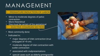 MANAGEMENT
• Minor to moderate degrees of pelvic
contraction.
• More theoretical
• One must be certain of the gestational
age.
1. PREMATURE INDUCTION OF LABOR;
2. ELECTIVE CESAREAN SECTION
• Most commonly done
• Indicated in;
 major degrees of inlet contraction (true
conjugate of <9 cm)
 moderate degree of inlet contraction with
outlet contraction
 associated with malpresentations
 special cases such as elderly primigravida
 