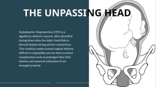 Cephalopelvic Disproportion (CPD) is a
significant obstetric concern, often identified
during labor when the baby's head fails to
descend despite strong uterine contractions.
This condition makes normal vaginal delivery
difficult or impossible and can lead to serious
complications such as prolonged labor, fetal
distress, and maternal exhaustion if not
managed properly.
THE UNPASSING HEAD
 