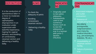 CONTRAINDICATI
ONS
• Associated midpelvic
and outlet
contraction.
 Presence of
complicating factors
like elderly
primigravida,
malpresentation,
post-maturity,
medical disorders
(e.g., pre-eclampsia,
diabetes, TB, etc.).
 Unavailability of
cesarean section
facility.
 Failure of previous
trial.
INDICATIO
NS
• Originally used
to test pelvic
adequacy.
• Subsequantly
used to test
numerous
factors such as
to test the
adequacy of
scar in a woman
with prior C-
Section
(TOLACS)
AIMS
• To check the
adequary of pelvis
• Avoiding
unnecessary
cesarean section
• Delivering a healthy
baby
DEFINITION
It is the conduction of
spontaneous labor in
a minor to moderate
degree of
cephalopelvic
disproportion in an
institution under
supervision with
watchful expectancy,
hoping for vaginal
delivery, and avoiding
an unnecessary
cesarean section and
delivering a healthy
baby.
 