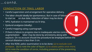 … c o n t d .
CONDUCTION OF TRAIL LABOR
• Careful supervision and arrangement for operative delivery.
• The labor should ideally be spontaneous. But in case of failure of labor
to start even on due date, induction of labor may be done.
• NPO, hydration is maintained via IV drip.
• Epidural analgesia (ideally).
• Careful mapping using a partograph.
• If there is failure to progress due to inadequate uterine contraction,
augmentation of labor may be done by amniotomy along with
oxytocin. On no account should the procedure be employed before the
cervical dilatation is less than 3 cm.
• After the ROM, pelvic examination is to be done; (a) to exclude cord
prolapse; (b) to note the color of liquor; (c) to assess pelvis once more;
(d) to note the condition of cervix, including presence of the presenting
 