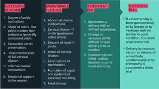 SUCCESSFUL
TRAIL
 If a healthy baby is
born spontaneously
or by forceps or by
ventouse with the
mother in good
condition, it is called
a successful trial.
 Delivery by cesarean
section or delivery of
a dead baby
spontaneously or by
craniotomy is
considered a failed
trial.
T ER MI NAT I
ON
1. Spontaneous
delivery with or
without episiotomy.
2. Forceps or
ventouse (30%) -
difficult forceps
delivery is to be
avoided.
3. Cesarean section
(40%) - judicial
decision must be
made promptly.
UNFAVORABLE
FEATURES
1. Abnormal uterine
contractions.
2. Cervical dilation <1
cm/hr (protracted
active phase).
3. Descent of head <1
cm/hr
4. Arrest of cervical
dilation.
5. Early rupture of
membranes.
6. Formation of caput
and evidence of
excessive moulding.
7. Fetal distress
SUCCESSFUL
OUTCOME
1. Degree of pelvic
contraction.
2. Shape of pelvis - flat
pelvis is better than
android or generally
contracted pelvis.
3. Favourable vertex
presentation.
4. Intact membranes
till full cervical
dilation.
5. Effective uterine
contractions.
6. Emotional support
to the woman
 