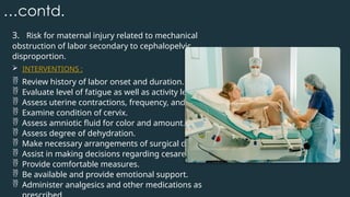 …contd.
3. Risk for maternal injury related to mechanical
obstruction of labor secondary to cephalopelvic
disproportion.
 INTERVENTIONS :
 Review history of labor onset and duration.
 Evaluate level of fatigue as well as activity level.
 Assess uterine contractions, frequency, and strength.
 Examine condition of cervix.
 Assess amniotic fluid for color and amount.
 Assess degree of dehydration.
 Make necessary arrangements of surgical delivery.
 Assist in making decisions regarding cesarean section.
 Provide comfortable measures.
 Be available and provide emotional support.
 Administer analgesics and other medications as
 