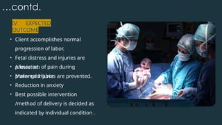 …contd.
IV. EXPECTED
OUTCOME
• Client accomplishes normal
progression of labor.
• Fetal distress and injuries are
protected.
• Maternal injuries are prevented.
• Alleviation of pain during
prolonged labor.
• Reduction in anxiety
• Best possible intervention
/method of delivery is decided as
indicated by individual condition .
 