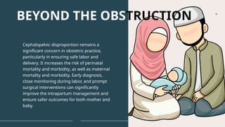 Cephalopelvic disproportion remains a
significant concern in obstetric practice,
particularly in ensuring safe labor and
delivery. It increases the risk of perinatal
mortality and morbidity, as well as maternal
mortality and morbidity. Early diagnosis,
close monitoring during labor, and prompt
surgical interventions can significantly
improve the intrapartum management and
ensure safer outcomes for both mother and
baby.
BEYOND THE OBSTRUCTION
 