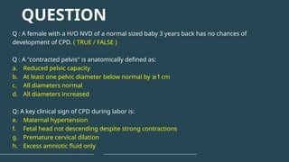 Q : A female with a H/O NVD of a normal sized baby 3 years back has no chances of
development of CPD. ( TRUE / FALSE )
Q : A "contracted pelvis" is anatomically defined as:
a. Reduced pelvic capacity
b. At least one pelvic diameter below normal by 1 cm
≥
c. All diameters normal
d. All diameters increased
Q: A key clinical sign of CPD during labor is:
e. Maternal hypertension
f. Fetal head not descending despite strong contractions
g. Premature cervical dilation
h. Excess amniotic fluid only
QUESTION
 