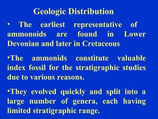 Geologic Distribution
• The earliest representative of
ammonoids are found in Lower
Devonian and later in Cretaceous
•The ammonids constitute valuable
index fossil for the stratigraphic studies
due to various reasons.
•They evolved quickly and split into a
large number of genera, each having
limited stratigraphic range.
 