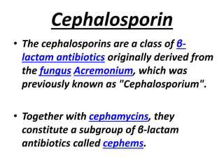 Cephalosporin
• The cephalosporins are a class of β-
lactam antibiotics originally derived from
the fungus Acremonium, which was
previously known as "Cephalosporium".
• Together with cephamycins, they
constitute a subgroup of β-lactam
antibiotics called cephems.
 