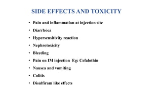 SIDE EFFECTS AND TOXICITY
• Pain and inflammation at injection site
• Diarrhoea
• Hypersensitivity reaction
• Nephrotoxicity
• Bleeding
• Pain on IM injection Eg: Cefalothin
• Nausea and vomiting
• Colitis
• Disulfiram like effects
 