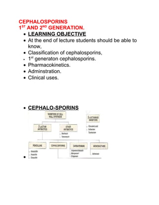 CEPHALOSPORINS
1ST AND 2ND GENERATION.
  • LEARNING OBJECTIVE
  • At the end of lecture students should be able to
    know,
  • Classification of cephalosporins,
     st
  • 1 generaton cephalosporins.

  • Pharmacokinetics.
  • Adminstration.
  • Clinical uses.




  • CEPHALO-SPORINS




  •
 