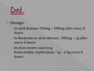  Dosage:
› In mild disease: 250mg – 500mg after every 8
hours
› In Moderate to sever disease : 500mg – 1g after
every 6 hours
› In most severe cases (e.g Endocarditis,
Septicemia) : 1g – 1.5g every 6 hours
 