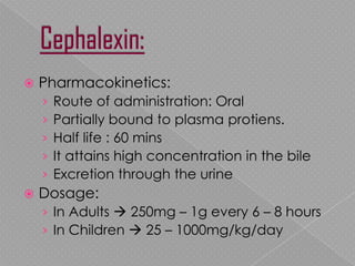  Pharmacokinetics:
› Route of administration: Oral
› Partially bound to plasma protiens.
› Half life : 60 mins
› It attains high concentration in the bile
› Excretion through the urine
 Dosage:
› In Adults  250mg – 1g every 6 – 8 hours
› In Children  25 – 1000mg/kg/day
 