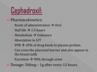  Pharmacokinetics:
› Route of administration  Oral
› Half life  1.5 hours
› Metabolism  Unknown
› Absorption in GIT
› PPB  20% of drug binds to plasma protien.
› Can cross the placental barrier and also appear in
the breast milk
› Excretion  90% through urine
 Dosage: 500mg – 1g after every 12 hours.
 
