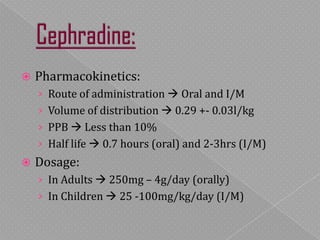  Pharmacokinetics:
› Route of administration  Oral and I/M
› Volume of distribution  0.29 +- 0.03l/kg
› PPB  Less than 10%
› Half life  0.7 hours (oral) and 2-3hrs (I/M)
 Dosage:
› In Adults  250mg – 4g/day (orally)
› In Children  25 -100mg/kg/day (I/M)
 