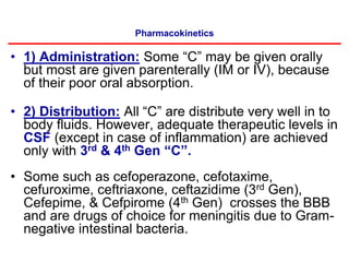 Pharmacokinetics
• 1) Administration: Some “C” may be given orally
but most are given parenterally (IM or IV), because
of their poor oral absorption.
• 2) Distribution: All “C” are distribute very well in to
body fluids. However, adequate therapeutic levels in
CSF (except in case of inflammation) are achieved
only with 3rd & 4th Gen “C”.
• Some such as cefoperazone, cefotaxime,
cefuroxime, ceftriaxone, ceftazidime (3rd Gen),
Cefepime, & Cefpirome (4th Gen) crosses the BBB
and are drugs of choice for meningitis due to Gram-
negative intestinal bacteria.
 