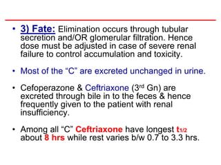 • 3) Fate: Elimination occurs through tubular
secretion and/OR glomerular filtration. Hence
dose must be adjusted in case of severe renal
failure to control accumulation and toxicity.
• Most of the “C” are excreted unchanged in urine.
• Cefoperazone & Ceftriaxone (3rd Gn) are
excreted through bile in to the feces & hence
frequently given to the patient with renal
insufficiency.
• Among all “C” Ceftriaxone have longest t1/2
about 8 hrs while rest varies b/w 0.7 to 3.3 hrs.
 