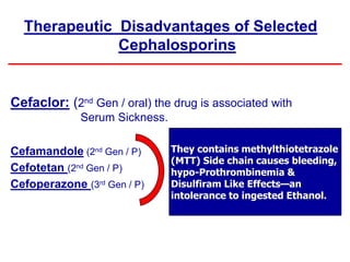 Therapeutic Disadvantages of Selected
Cephalosporins
Cefaclor: (2nd Gen / oral) the drug is associated with
Serum Sickness.
Cefamandole (2nd Gen / P)
Cefotetan (2nd Gen / P)
Cefoperazone (3rd Gen / P)
They contains methylthiotetrazole
(MTT) Side chain causes bleeding,
hypo-Prothrombinemia &
Disulfiram Like Effects—an
intolerance to ingested Ethanol.
 