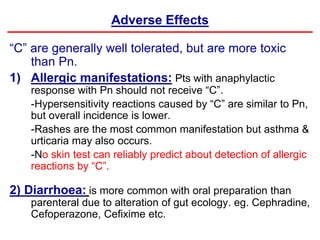 Adverse Effects
“C” are generally well tolerated, but are more toxic
than Pn.
1) Allergic manifestations: Pts with anaphylactic
response with Pn should not receive “C”.
-Hypersensitivity reactions caused by “C” are similar to Pn,
but overall incidence is lower.
-Rashes are the most common manifestation but asthma &
urticaria may also occurs.
-No skin test can reliably predict about detection of allergic
reactions by “C”.
2) Diarrhoea: is more common with oral preparation than
parenteral due to alteration of gut ecology. eg. Cephradine,
Cefoperazone, Cefixime etc.
 