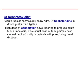 5) Nephrotoxicity:
-Acute tubular necrosis my be by adm. Of Cephaloridine in
doses grater than 4g/day.
-High dose of Cephalothin have reported to produce acute
tubular necrosis, while usual dose of 8-12 gm/day have
caused nephrotoxicity in patients with pre-existing renal
disease.
 