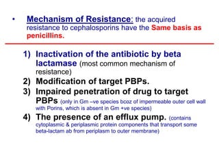 • Mechanism of Resistance: the acquired
resistance to cephalosporins have the Same basis as
penicillins.
1) Inactivation of the antibiotic by beta
lactamase (most common mechanism of
resistance)
2) Modification of target PBPs.
3) Impaired penetration of drug to target
PBPs (only in Gm –ve species bcoz of impermeable outer cell wall
with Porins, which is absent in Gm +ve species)
4) The presence of an efflux pump. (contains
cytoplasmic & periplasmic protein components that transport some
beta-lactam ab from periplasm to outer membrane)
 