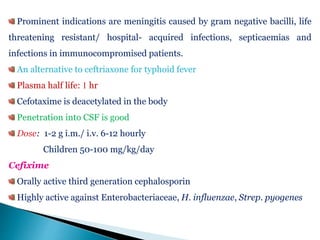 Prominent indications are meningitis caused by gram negative bacilli, life
threatening resistant/ hospital- acquired infections, septicaemias and
infections in immunocompromised patients.
An alternative to ceftriaxone for typhoid fever
Plasma half life: 1 hr
Cefotaxime is deacetylated in the body
Penetration into CSF is good
Dose: 1-2 g i.m./ i.v. 6-12 hourly
Children 50-100 mg/kg/day
Cefixime
Orally active third generation cephalosporin
Highly active against Enterobacteriaceae, H. influenzae, Strep. pyogenes
 