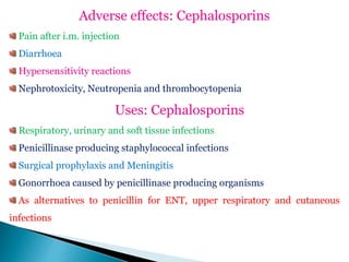 Adverse effects: Cephalosporins
Pain after i.m. injection
Diarrhoea
Hypersensitivity reactions
Nephrotoxicity, Neutropenia and thrombocytopenia
Uses: Cephalosporins
Respiratory, urinary and soft tissue infections
Penicillinase producing staphylococcal infections
Surgical prophylaxis and Meningitis
Gonorrhoea caused by penicillinase producing organisms
As alternatives to penicillin for ENT, upper respiratory and cutaneous
infections
 