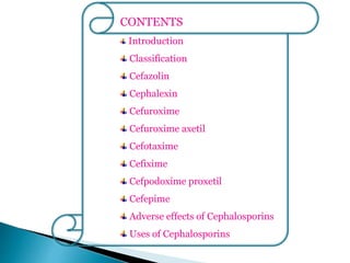 CONTENTS
Introduction
Classification
Cefazolin
Cephalexin
Cefuroxime
Cefuroxime axetil
Cefotaxime
Cefixime
Cefpodoxime proxetil
Cefepime
Adverse effects of Cephalosporins
Uses of Cephalosporins
 