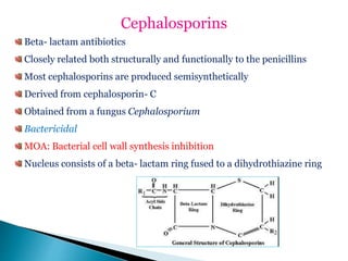 Cephalosporins
Beta- lactam antibiotics
Closely related both structurally and functionally to the penicillins
Most cephalosporins are produced semisynthetically
Derived from cephalosporin- C
Obtained from a fungus Cephalosporium
Bactericidal
MOA: Bacterial cell wall synthesis inhibition
Nucleus consists of a beta- lactam ring fused to a dihydrothiazine ring
 