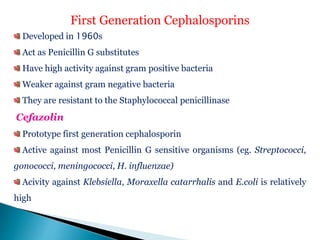 First Generation Cephalosporins
Developed in 1960s
Act as Penicillin G substitutes
Have high activity against gram positive bacteria
Weaker against gram negative bacteria
They are resistant to the Staphylococcal penicillinase
Cefazolin
Prototype first generation cephalosporin
Active against most Penicillin G sensitive organisms (eg. Streptococci,
gonococci, meningococci, H. influenzae)
Acivity against Klebsiella, Moraxella catarrhalis and E.coli is relatively
high
 