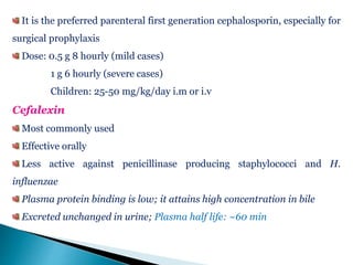 It is the preferred parenteral first generation cephalosporin, especially for
surgical prophylaxis
Dose: 0.5 g 8 hourly (mild cases)
1 g 6 hourly (severe cases)
Children: 25-50 mg/kg/day i.m or i.v
Cefalexin
Most commonly used
Effective orally
Less active against penicillinase producing staphylococci and H.
influenzae
Plasma protein binding is low; it attains high concentration in bile
Excreted unchanged in urine; Plasma half life: ~60 min
 