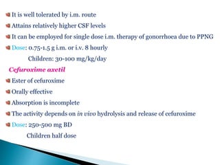 It is well tolerated by i.m. route
Attains relatively higher CSF levels
It can be employed for single dose i.m. therapy of gonorrhoea due to PPNG
Dose: 0.75-1.5 g i.m. or i.v. 8 hourly
Children: 30-100 mg/kg/day
Cefuroxime axetil
Ester of cefuroxime
Orally effective
Absorption is incomplete
The activity depends on in vivo hydrolysis and release of cefuroxime
Dose: 250-500 mg BD
Children half dose
 