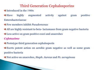 Third Generation Cephalosporins
Introduced in the 1980s
Have highly augmented activity against gram positive
Enterobacteriaceae
Few members inhibit Pseudomonas
All are highly resistant to beta- lactamases from gram negative bacteria
Less active on gram positive cocci and anaerobes
Cefotaxime
Prototype third generation cephalosporin
Exerts potent action on aerobic gram negative as well as some gram
positive bacteria
Not active on anaerobes, Staph. Aureus and Ps. aeruginosa
 